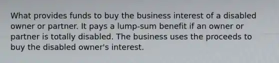 What provides funds to buy the business interest of a disabled owner or partner. It pays a lump-sum benefit if an owner or partner is totally disabled. The business uses the proceeds to buy the disabled owner's interest.