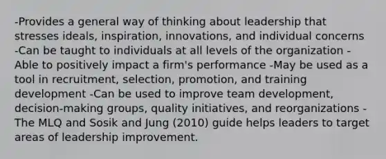 -Provides a general way of thinking about leadership that stresses ideals, inspiration, innovations, and individual concerns -Can be taught to individuals at all levels of the organization -Able to positively impact a firm's performance -May be used as a tool in recruitment, selection, promotion, and training development -Can be used to improve team development, decision-making groups, quality initiatives, and reorganizations -The MLQ and Sosik and Jung (2010) guide helps leaders to target areas of leadership improvement.