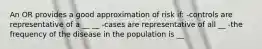 An OR provides a good approximation of risk if: -controls are representative of a __ __ -cases are representative of all __ -the frequency of the disease in the population is __