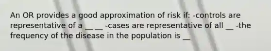 An OR provides a good approximation of risk if: -controls are representative of a __ __ -cases are representative of all __ -the frequency of the disease in the population is __