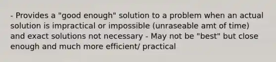 - Provides a "good enough" solution to a problem when an actual solution is impractical or impossible (unraseable amt of time) and exact solutions not necessary - May not be "best" but close enough and much more efficient/ practical