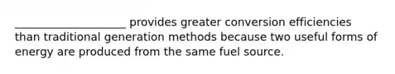 ____________________ provides greater conversion efficiencies than traditional generation methods because two useful forms of energy are produced from the same fuel source.