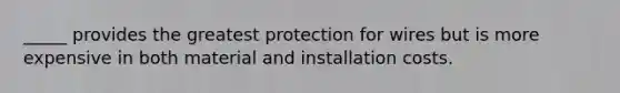 _____ provides the greatest protection for wires but is more expensive in both material and installation costs.