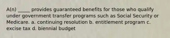 A(n) _____ provides guaranteed benefits for those who qualify under government transfer programs such as Social Security or Medicare. a. continuing resolution b. entitlement program c. excise tax d. biennial budget