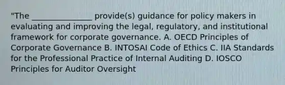 "The _______________ provide(s) guidance for policy makers in evaluating and improving the legal, regulatory, and institutional framework for corporate governance. A. OECD Principles of Corporate Governance B. INTOSAI Code of Ethics C. IIA Standards for the Professional Practice of Internal Auditing D. IOSCO Principles for Auditor Oversight