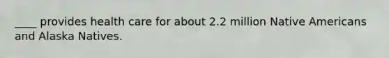 ____ provides health care for about 2.2 million Native Americans and Alaska Natives.