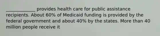 _____________ provides health care for public assistance recipients. About 60% of Medicaid funding is provided by the federal government and about 40% by the states. More than 40 million people receive it