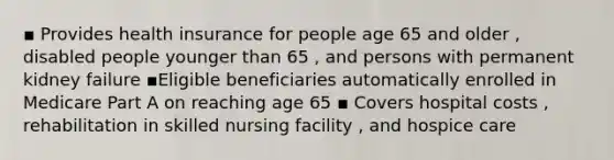 ▪ Provides health insurance for people age 65 and older , disabled people younger than 65 , and persons with permanent kidney failure ▪️Eligible beneficiaries automatically enrolled in Medicare Part A on reaching age 65 ▪ Covers hospital costs , rehabilitation in skilled nursing facility , and hospice care