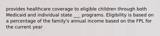 provides healthcare coverage to eligible children through both Medicaid and individual state ___ programs. Eligibility is based on a percentage of the family's annual income based on the FPL for the current year