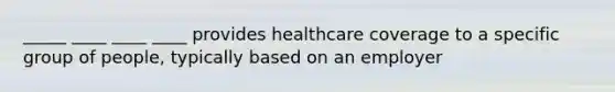 _____ ____ ____ ____ provides healthcare coverage to a specific group of people, typically based on an employer