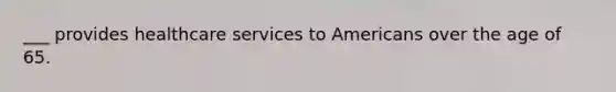 ___ provides healthcare services to Americans over the age of 65.