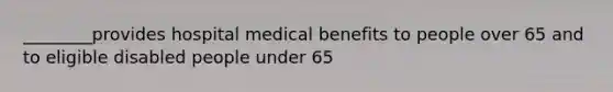 ________provides hospital medical benefits to people over 65 and to eligible disabled people under 65