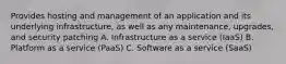 Provides hosting and management of an application and its underlying infrastructure, as well as any maintenance, upgrades, and security patching A. Infrastructure as a service (IaaS) B. Platform as a service (PaaS) C. Software as a service (SaaS)