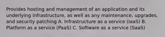 Provides hosting and management of an application and its underlying infrastructure, as well as any maintenance, upgrades, and security patching A. Infrastructure as a service (IaaS) B. Platform as a service (PaaS) C. Software as a service (SaaS)