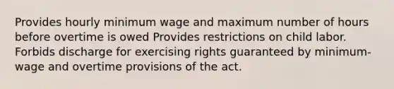 Provides hourly minimum wage and maximum number of hours before overtime is owed Provides restrictions on child labor. Forbids discharge for exercising rights guaranteed by minimum-wage and overtime provisions of the act.