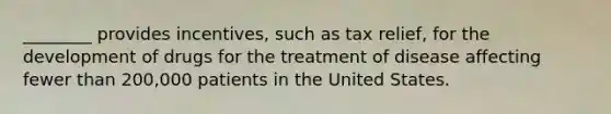 ________ provides incentives, such as tax relief, for the development of drugs for the treatment of disease affecting fewer than 200,000 patients in the United States.