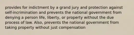 provides for indictment by a grand jury and protection against self-incrimination and prevents the national government from denying a person life, liberty, or property without the due process of law. Also, prevents the national government from taking property without just compensation