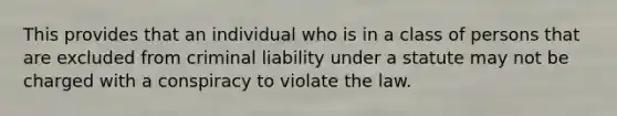 This provides that an individual who is in a class of persons that are excluded from criminal liability under a statute may not be charged with a conspiracy to violate the law.