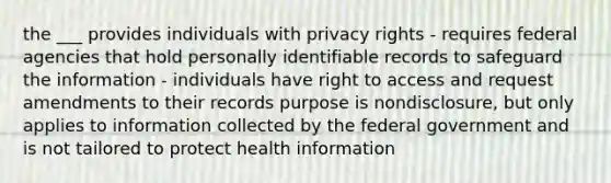 the ___ provides individuals with privacy rights - requires federal agencies that hold personally identifiable records to safeguard the information - individuals have right to access and request amendments to their records purpose is nondisclosure, but only applies to information collected by the federal government and is not tailored to protect health information