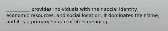 __________ provides individuals with their social identity, economic resources, and social location, it dominates their time, and it is a primary source of life's meaning.