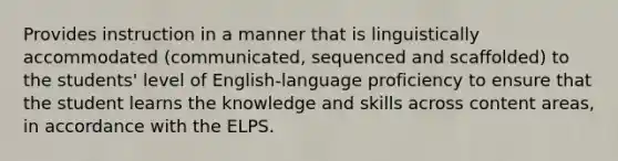 Provides instruction in a manner that is linguistically accommodated (communicated, sequenced and scaffolded) to the students' level of English-language proficiency to ensure that the student learns the knowledge and skills across content areas, in accordance with the ELPS.