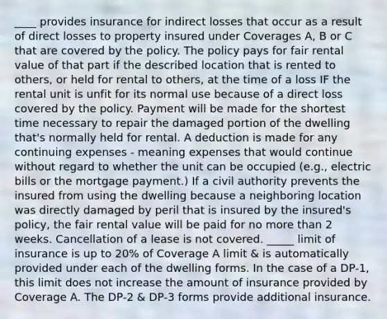 ____ provides insurance for indirect losses that occur as a result of direct losses to property insured under Coverages A, B or C that are covered by the policy. The policy pays for fair rental value of that part if the described location that is rented to others, or held for rental to others, at the time of a loss IF the rental unit is unfit for its normal use because of a direct loss covered by the policy. Payment will be made for the shortest time necessary to repair the damaged portion of the dwelling that's normally held for rental. A deduction is made for any continuing expenses - meaning expenses that would continue without regard to whether the unit can be occupied (e.g., electric bills or the mortgage payment.) If a civil authority prevents the insured from using the dwelling because a neighboring location was directly damaged by peril that is insured by the insured's policy, the fair rental value will be paid for no more than 2 weeks. Cancellation of a lease is not covered. _____ limit of insurance is up to 20% of Coverage A limit & is automatically provided under each of the dwelling forms. In the case of a DP-1, this limit does not increase the amount of insurance provided by Coverage A. The DP-2 & DP-3 forms provide additional insurance.