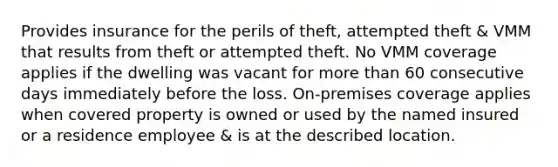 Provides insurance for the perils of theft, attempted theft & VMM that results from theft or attempted theft. No VMM coverage applies if the dwelling was vacant for <a href='https://www.questionai.com/knowledge/keWHlEPx42-more-than' class='anchor-knowledge'>more than</a> 60 consecutive days immediately before the loss. On-premises coverage applies when covered property is owned or used by the named insured or a residence employee & is at the described location.