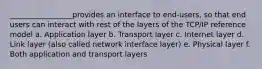 _________________provides an interface to end-users, so that end users can interact with rest of the layers of the TCP/IP reference model a. Application layer b. Transport layer c. Internet layer d. Link layer (also called network interface layer) e. Physical layer f. Both application and transport layers