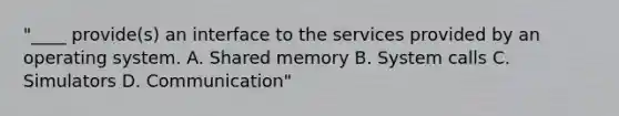 "____ provide(s) an interface to the services provided by an operating system. A. Shared memory B. System calls C. Simulators D. Communication"