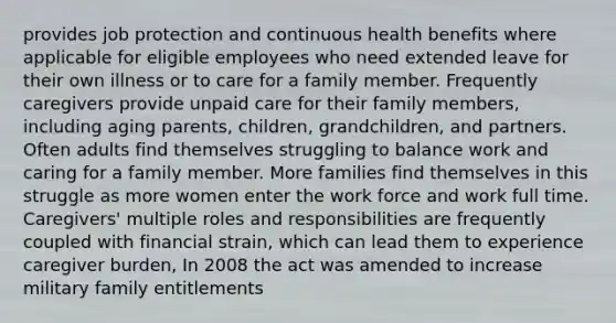 provides job protection and continuous health benefits where applicable for eligible employees who need extended leave for their own illness or to care for a family member. Frequently caregivers provide unpaid care for their family members, including aging parents, children, grandchildren, and partners. Often adults find themselves struggling to balance work and caring for a family member. More families find themselves in this struggle as more women enter the work force and work full time. Caregivers' multiple roles and responsibilities are frequently coupled with financial strain, which can lead them to experience caregiver burden, In 2008 the act was amended to increase military family entitlements