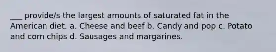 ___ provide/s the largest amounts of saturated fat in the American diet. a. Cheese and beef b. Candy and pop c. Potato and corn chips d. Sausages and margarines.