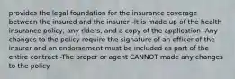 provides the legal foundation for the insurance coverage between the insured and the insurer -It is made up of the health insurance policy, any riders, and a copy of the application -Any changes to the policy require the signature of an officer of the insurer and an endorsement must be included as part of the entire contract -The proper or agent CANNOT made any changes to the policy