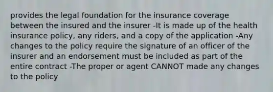 provides the legal foundation for the insurance coverage between the insured and the insurer -It is made up of the health insurance policy, any riders, and a copy of the application -Any changes to the policy require the signature of an officer of the insurer and an endorsement must be included as part of the entire contract -The proper or agent CANNOT made any changes to the policy