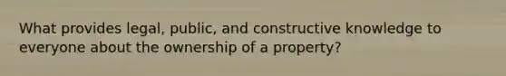 What provides legal, public, and constructive knowledge to everyone about the ownership of a property?