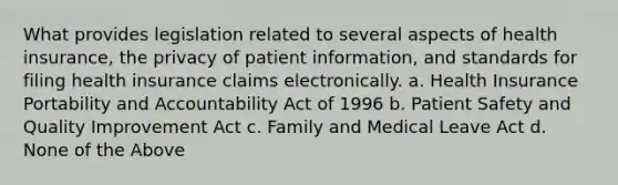 What provides legislation related to several aspects of health insurance, the privacy of patient information, and standards for filing health insurance claims electronically. a. Health Insurance Portability and Accountability Act of 1996 b. Patient Safety and Quality Improvement Act c. Family and Medical Leave Act d. None of the Above