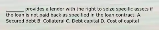 ________ provides a lender with the right to seize specific assets if the loan is not paid back as specified in the loan contract. A. Secured debt B. Collateral C. Debt capital D. Cost of capital