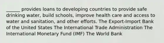 ______ provides loans to developing countries to provide safe drinking water, build schools, improve health care and access to water and sanitation, and other efforts. The Export-Import Bank of the United States The International Trade Administration The International Monetary Fund (IMF) The World Bank