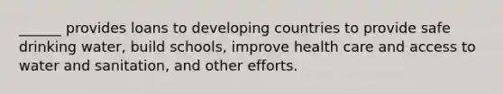 ______ provides loans to developing countries to provide safe drinking water, build schools, improve health care and access to water and sanitation, and other efforts.