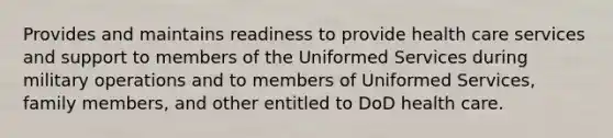 Provides and maintains readiness to provide health care services and support to members of the Uniformed Services during military operations and to members of Uniformed Services, family members, and other entitled to DoD health care.