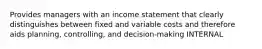 Provides managers with an income statement that clearly distinguishes between fixed and variable costs and therefore aids planning, controlling, and decision-making INTERNAL