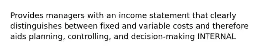 Provides managers with an income statement that clearly distinguishes between fixed and variable costs and therefore aids planning, controlling, and decision-making INTERNAL