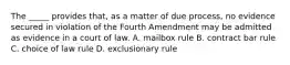 The _____ provides that, as a matter of due process, no evidence secured in violation of the Fourth Amendment may be admitted as evidence in a court of law. A. mailbox rule B. contract bar rule C. choice of law rule D. exclusionary rule