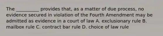 The __________ provides that, as a matter of due process, no evidence secured in violation of the Fourth Amendment may be admitted as evidence in a court of law A. exclusionary rule B. mailbox rule C. contract bar rule D. choice of law rule