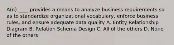 A(n) ____ provides a means to analyze business requirements so as to standardize organizational vocabulary, enforce business rules, and ensure adequate data quality A. Entity Relationship Diagram B. Relation Schema Design C. All of the others D. None of the others