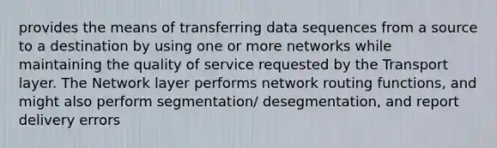 provides the means of transferring data sequences from a source to a destination by using one or more networks while maintaining the quality of service requested by the Transport layer. The Network layer performs network routing functions, and might also perform segmentation/ desegmentation, and report delivery errors