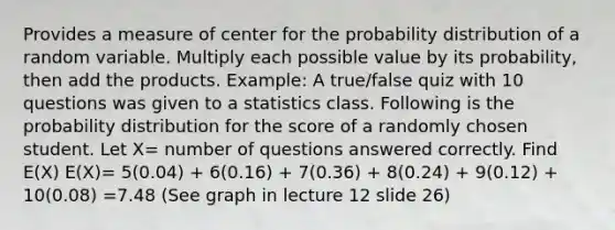 Provides a measure of center for the probability distribution of a random variable. Multiply each possible value by its probability, then add the products. Example: A true/false quiz with 10 questions was given to a statistics class. Following is the probability distribution for the score of a randomly chosen student. Let X= number of questions answered correctly. Find E(X) E(X)= 5(0.04) + 6(0.16) + 7(0.36) + 8(0.24) + 9(0.12) + 10(0.08) =7.48 (See graph in lecture 12 slide 26)