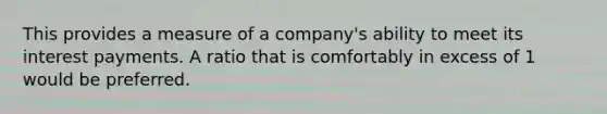 This provides a measure of a company's ability to meet its interest payments. A ratio that is comfortably in excess of 1 would be preferred.