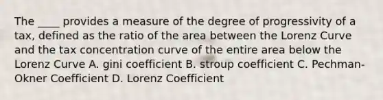 The ____ provides a measure of the degree of progressivity of a tax, defined as the ratio of the area between the Lorenz Curve and the tax concentration curve of the entire area below the Lorenz Curve A. gini coefficient B. stroup coefficient C. Pechman-Okner Coefficient D. Lorenz Coefficient