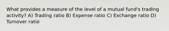 What provides a measure of the level of a mutual fund's trading activity? A) Trading ratio B) Expense ratio C) Exchange ratio D) Turnover ratio