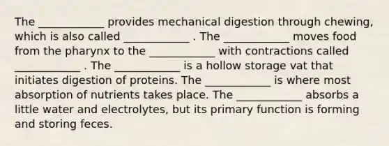 The ____________ provides mechanical digestion through chewing, which is also called ____________ . The ____________ moves food from the pharynx to the ____________ with contractions called ____________ . The ____________ is a hollow storage vat that initiates digestion of proteins. The ____________ is where most absorption of nutrients takes place. The ____________ absorbs a little water and electrolytes, but its primary function is forming and storing feces.